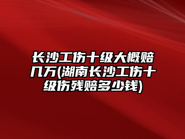 長沙工傷十級大概賠幾萬(湖南長沙工傷十級傷殘賠多少錢)