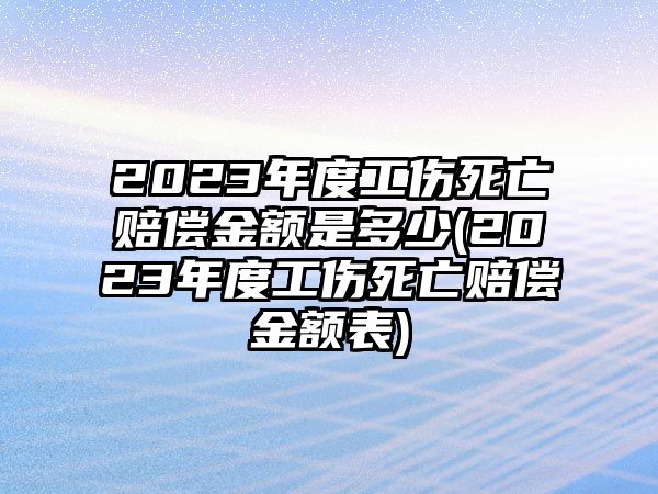 2023年度工傷死亡賠償金額是多少(2023年度工傷死亡賠償金額表)