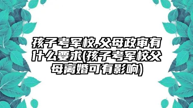 孩子考軍校,父母政審有什么要求(孩子考軍校父母離婚可有影響)