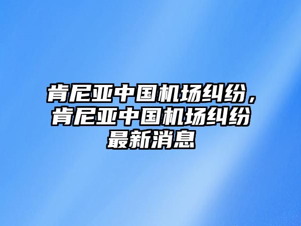 肯尼亞中國機(jī)場糾紛，肯尼亞中國機(jī)場糾紛最新消息