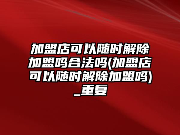 加盟店可以隨時解除加盟嗎合法嗎(加盟店可以隨時解除加盟嗎)_重復(fù)