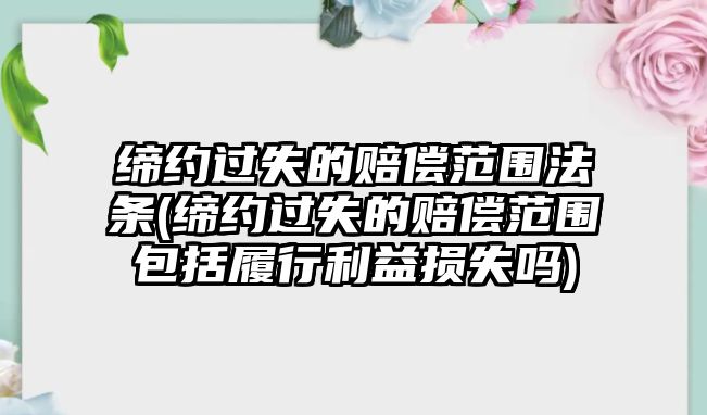 締約過失的賠償范圍法條(締約過失的賠償范圍包括履行利益損失嗎)