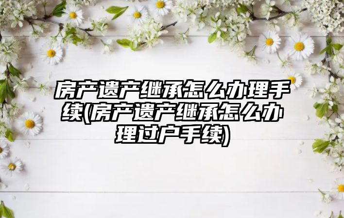 房產(chǎn)遺產(chǎn)繼承怎么辦理手續(xù)(房產(chǎn)遺產(chǎn)繼承怎么辦理過戶手續(xù))