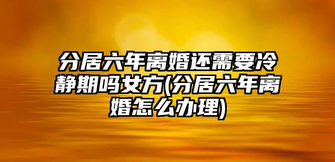 分居六年離婚還需要冷靜期嗎女方(分居六年離婚怎么辦理)