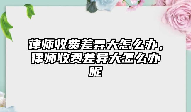 律師收費(fèi)差異大怎么辦，律師收費(fèi)差異大怎么辦呢