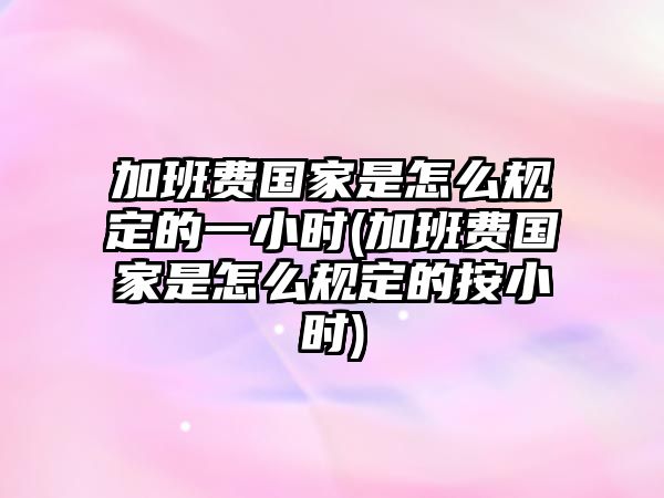 加班費國家是怎么規定的一小時(加班費國家是怎么規定的按小時)