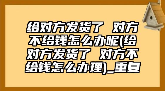 給對方發(fā)貨了 對方不給錢怎么辦呢(給對方發(fā)貨了 對方不給錢怎么辦理)_重復(fù)