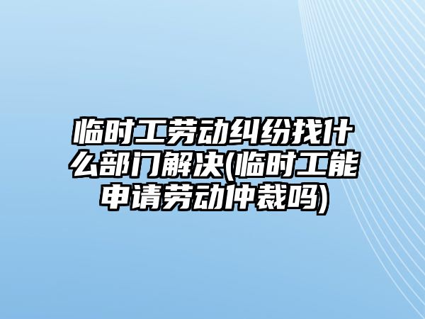 臨時工勞動糾紛找什么部門解決(臨時工能申請勞動仲裁嗎)