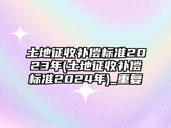 土地征收補償標準2023年(土地征收補償標準2024年)_重復