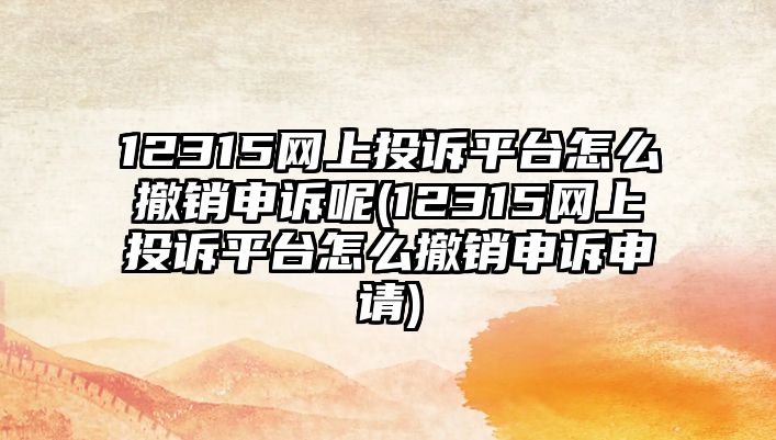 12315網上投訴平臺怎么撤銷申訴呢(12315網上投訴平臺怎么撤銷申訴申請)