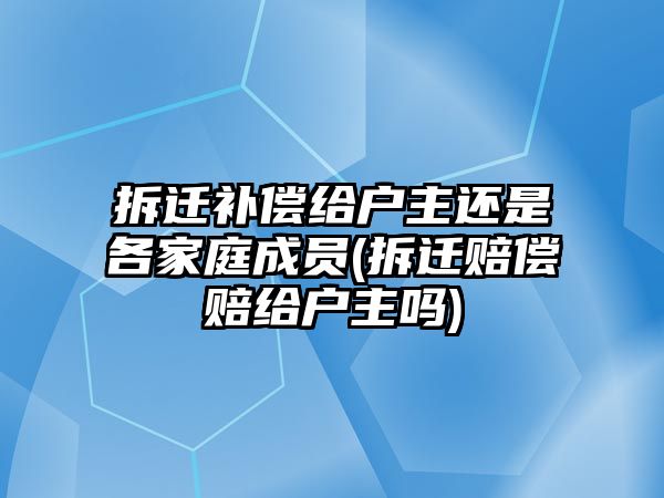 拆遷補償給戶主還是各家庭成員(拆遷賠償賠給戶主嗎)