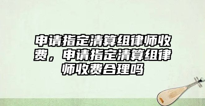 申請指定清算組律師收費，申請指定清算組律師收費合理嗎