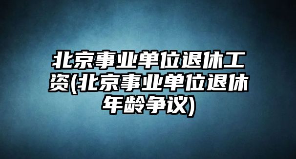 北京事業單位退休工資(北京事業單位退休年齡爭議)