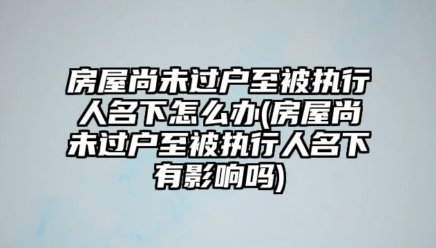 房屋尚未過戶至被執行人名下怎么辦(房屋尚未過戶至被執行人名下有影響嗎)