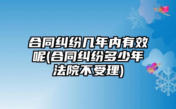 合同糾紛幾年內(nèi)有效呢(合同糾紛多少年法院不受理)