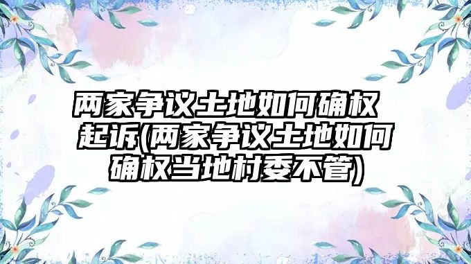 兩家爭(zhēng)議土地如何確權(quán) 起訴(兩家爭(zhēng)議土地如何確權(quán)當(dāng)?shù)卮逦还?