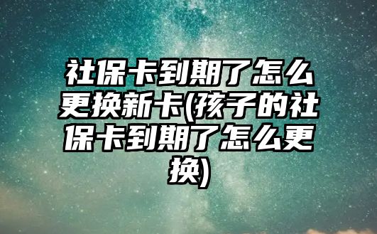 社保卡到期了怎么更換新卡(孩子的社保卡到期了怎么更換)