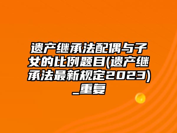 遺產繼承法配偶與子女的比例題目(遺產繼承法最新規定2023)_重復