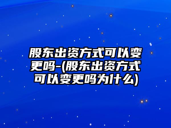 股東出資方式可以變更嗎-(股東出資方式可以變更嗎為什么)