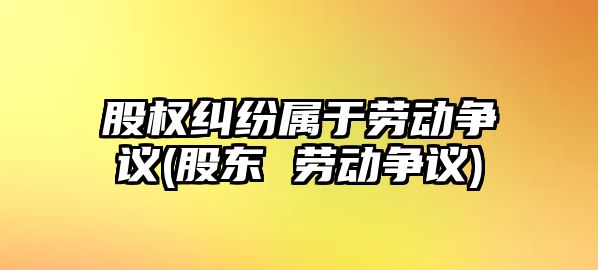 股權糾紛屬于勞動爭議(股東 勞動爭議)