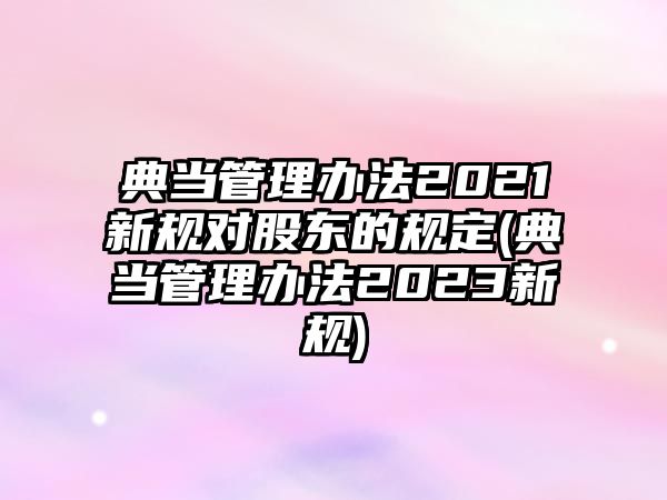 典當管理辦法2021新規對股東的規定(典當管理辦法2023新規)