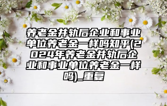 養老金并軌后企業和事業單位養老金一樣嗎知乎(2024年養老金并軌后企業和事業單位養老金一樣嗎)_重復