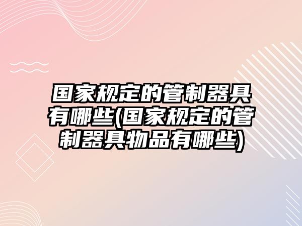 國家規定的管制器具有哪些(國家規定的管制器具物品有哪些)