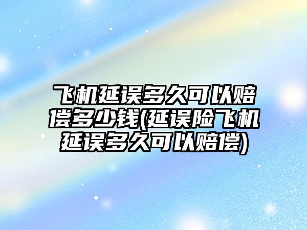 飛機延誤多久可以賠償多少錢(延誤險飛機延誤多久可以賠償)