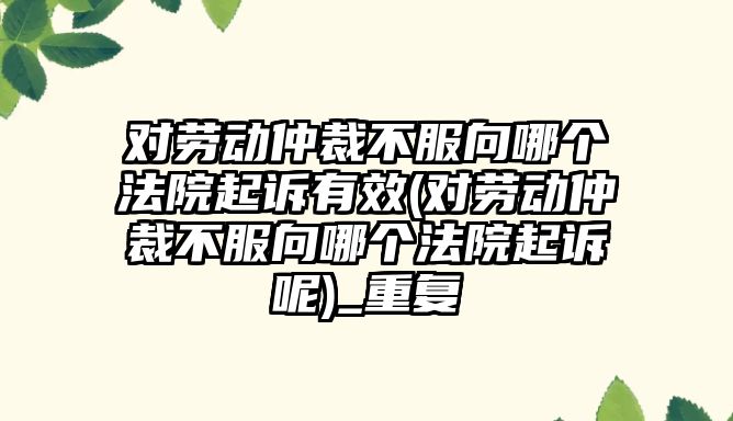 對勞動仲裁不服向哪個法院起訴有效(對勞動仲裁不服向哪個法院起訴呢)_重復