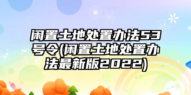 閑置土地處置辦法53號令(閑置土地處置辦法最新版2022)