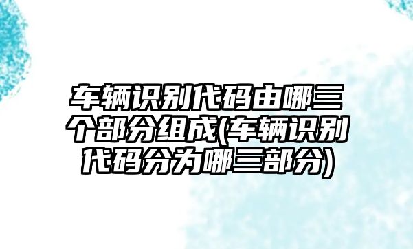 車輛識別代碼由哪三個部分組成(車輛識別代碼分為哪三部分)