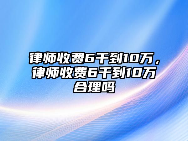 律師收費6千到10萬，律師收費6千到10萬合理嗎