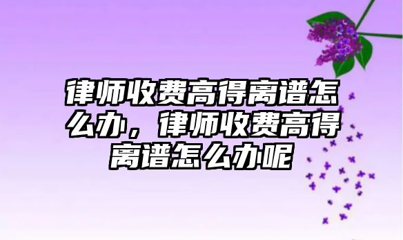 律師收費(fèi)高得離譜怎么辦，律師收費(fèi)高得離譜怎么辦呢