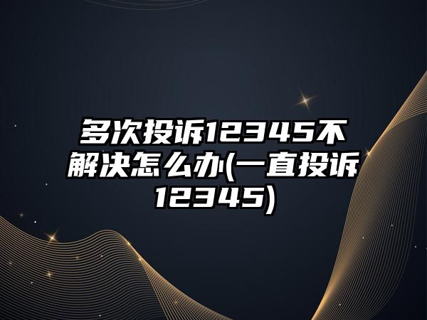 多次投訴12345不解決怎么辦(一直投訴12345)