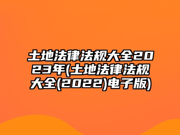 土地法律法規大全2023年(土地法律法規大全(2022)電子版)