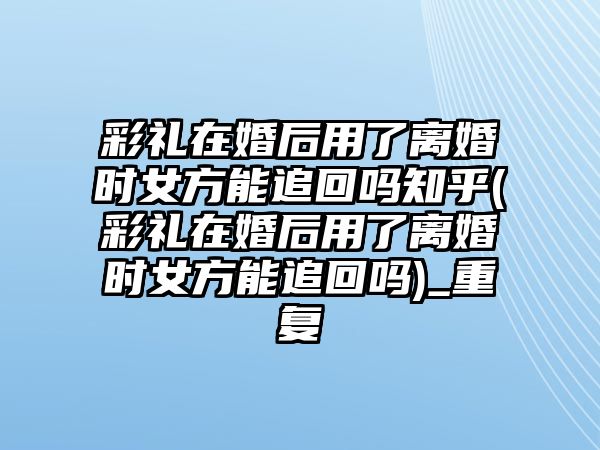 彩禮在婚后用了離婚時女方能追回嗎知乎(彩禮在婚后用了離婚時女方能追回嗎)_重復