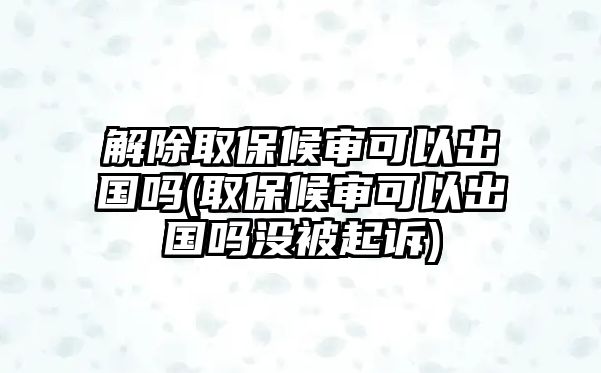 解除取保候?qū)徔梢猿鰢?guó)嗎(取保候?qū)徔梢猿鰢?guó)嗎沒(méi)被起訴)