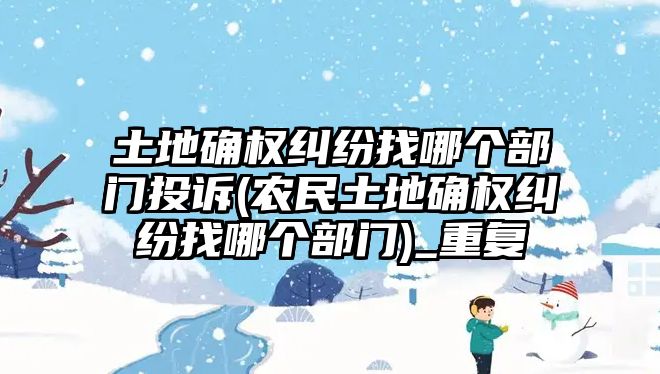 土地確權(quán)糾紛找哪個部門投訴(農(nóng)民土地確權(quán)糾紛找哪個部門)_重復