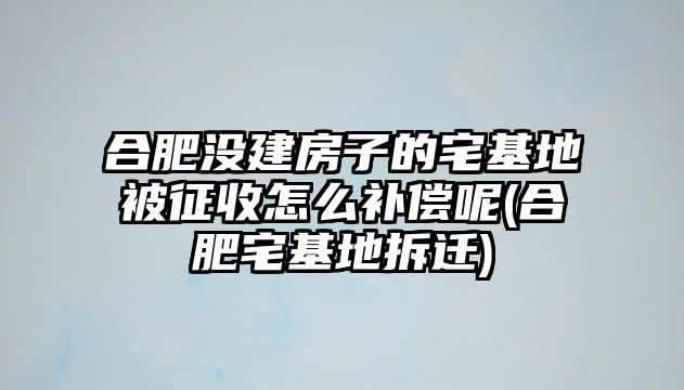 合肥沒建房子的宅基地被征收怎么補償呢(合肥宅基地拆遷)