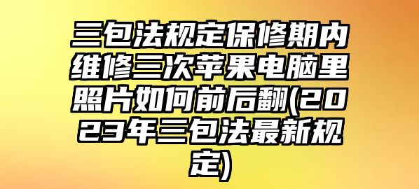 三包法規(guī)定保修期內(nèi)維修三次蘋果電腦里照片如何前后翻(2023年三包法最新規(guī)定)