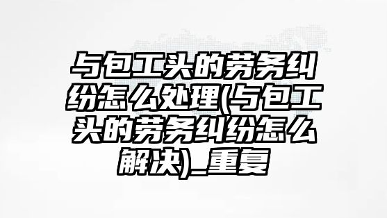 與包工頭的勞務糾紛怎么處理(與包工頭的勞務糾紛怎么解決)_重復