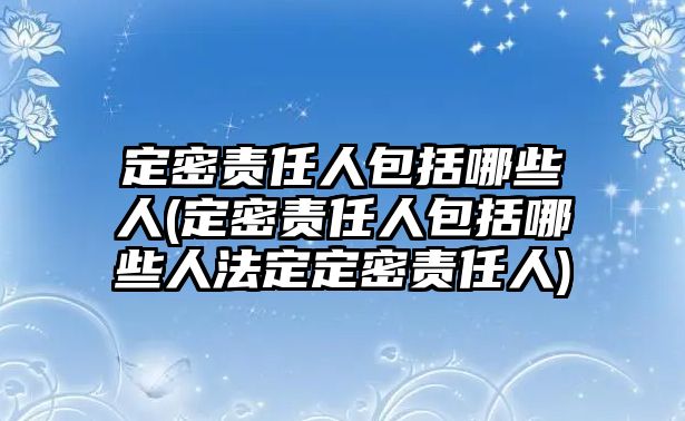 定密責(zé)任人包括哪些人(定密責(zé)任人包括哪些人法定定密責(zé)任人)