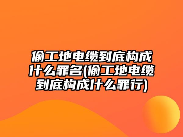 偷工地電纜到底構成什么罪名(偷工地電纜到底構成什么罪行)