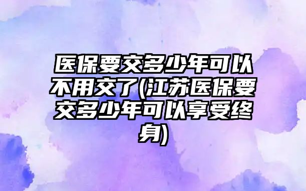 醫(yī)保要交多少年可以不用交了(江蘇醫(yī)保要交多少年可以享受終身)