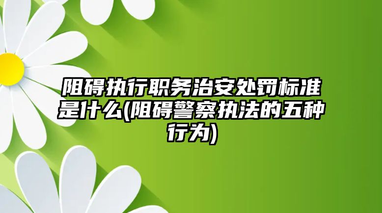 阻礙執(zhí)行職務(wù)治安處罰標(biāo)準(zhǔn)是什么(阻礙警察執(zhí)法的五種行為)