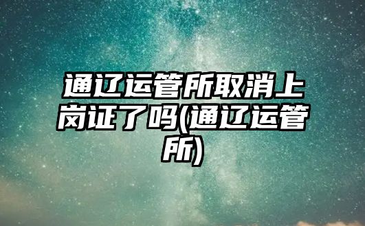 通遼運管所取消上崗證了嗎(通遼運管所)