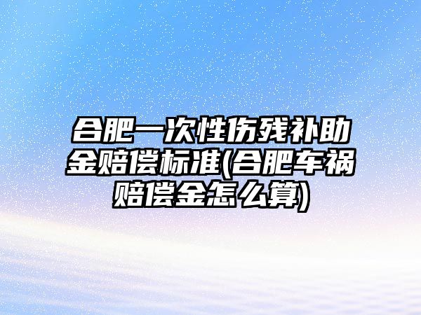 合肥一次性傷殘補助金賠償標準(合肥車禍賠償金怎么算)