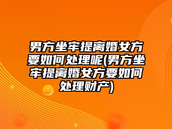 男方坐牢提離婚女方要如何處理呢(男方坐牢提離婚女方要如何處理財(cái)產(chǎn))