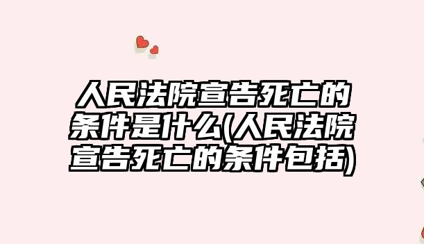 人民法院宣告死亡的條件是什么(人民法院宣告死亡的條件包括)