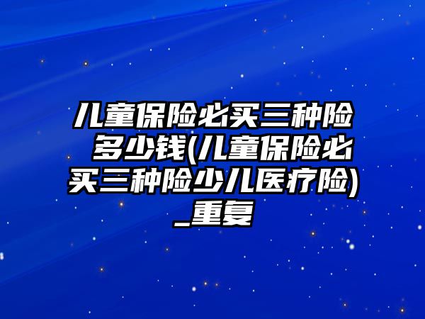 兒童保險必買三種險 多少錢(兒童保險必買三種險少兒醫療險)_重復